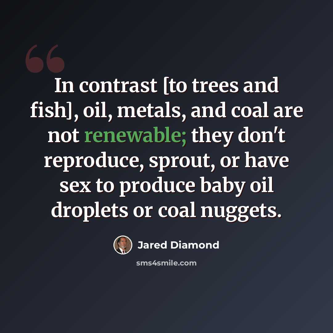 “In contrast [to trees and fish], oil, metals, and coal are not renewable; they don't reproduce, sprout, or have sex to produce baby oil droplets or coal nuggets.” quote by Jared Diamond