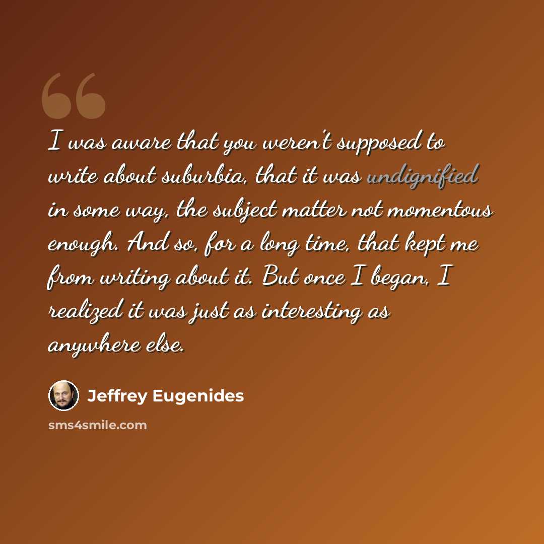 “I was aware that you weren't supposed to write about suburbia, that it was undignified in some way, the subject matter not momentous enough. And so, for a long time, that kept me from writing about it. But once I began, I realized it was just as interesting as anywhere else.” quote by Jeffrey Eugenides