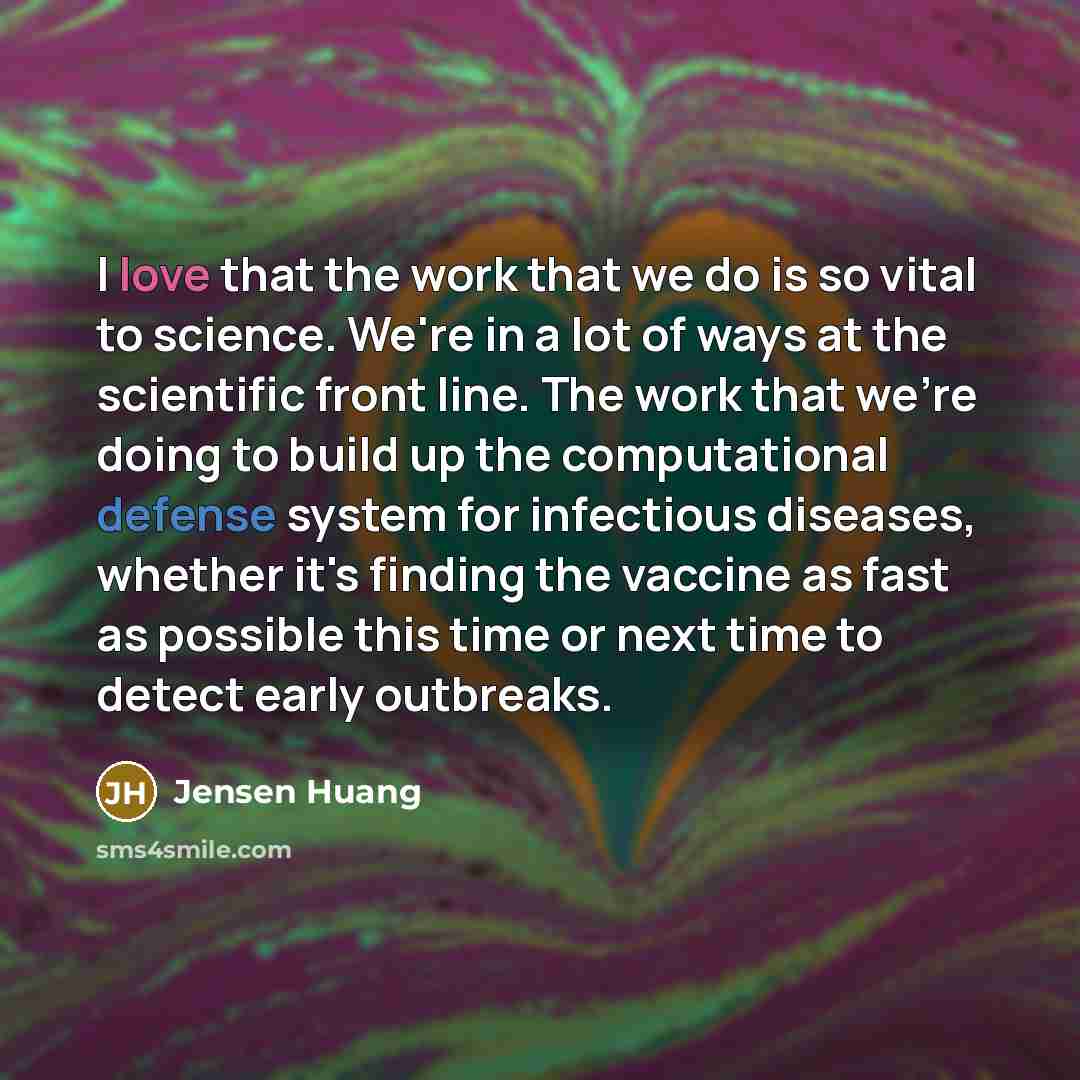 “I love that the work that we do is so vital to science. We're in a lot of ways at the scientific front line. The work that we're doing to build up the computational defense system for infectious diseases, whether it's finding the vaccine as fast as possible this time or next time to detect early…” quote by Jensen Huang