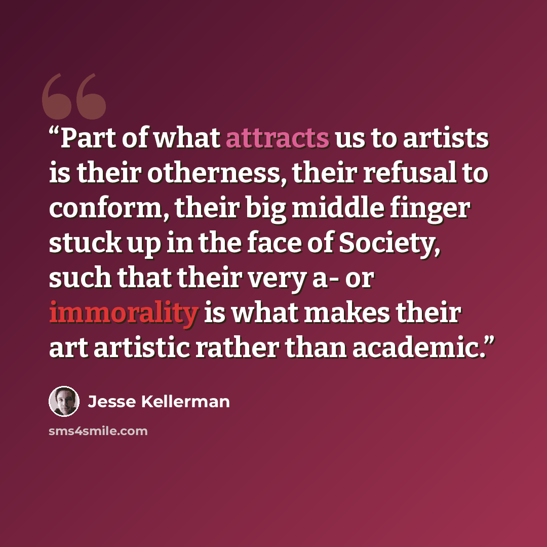 “Part of what attracts us to artists is their otherness, their refusal to conform, their big middle finger stuck up in the face of Society, such that their very a- or immorality is what makes their art artistic rather than academic.” quote by Jesse Kellerman
