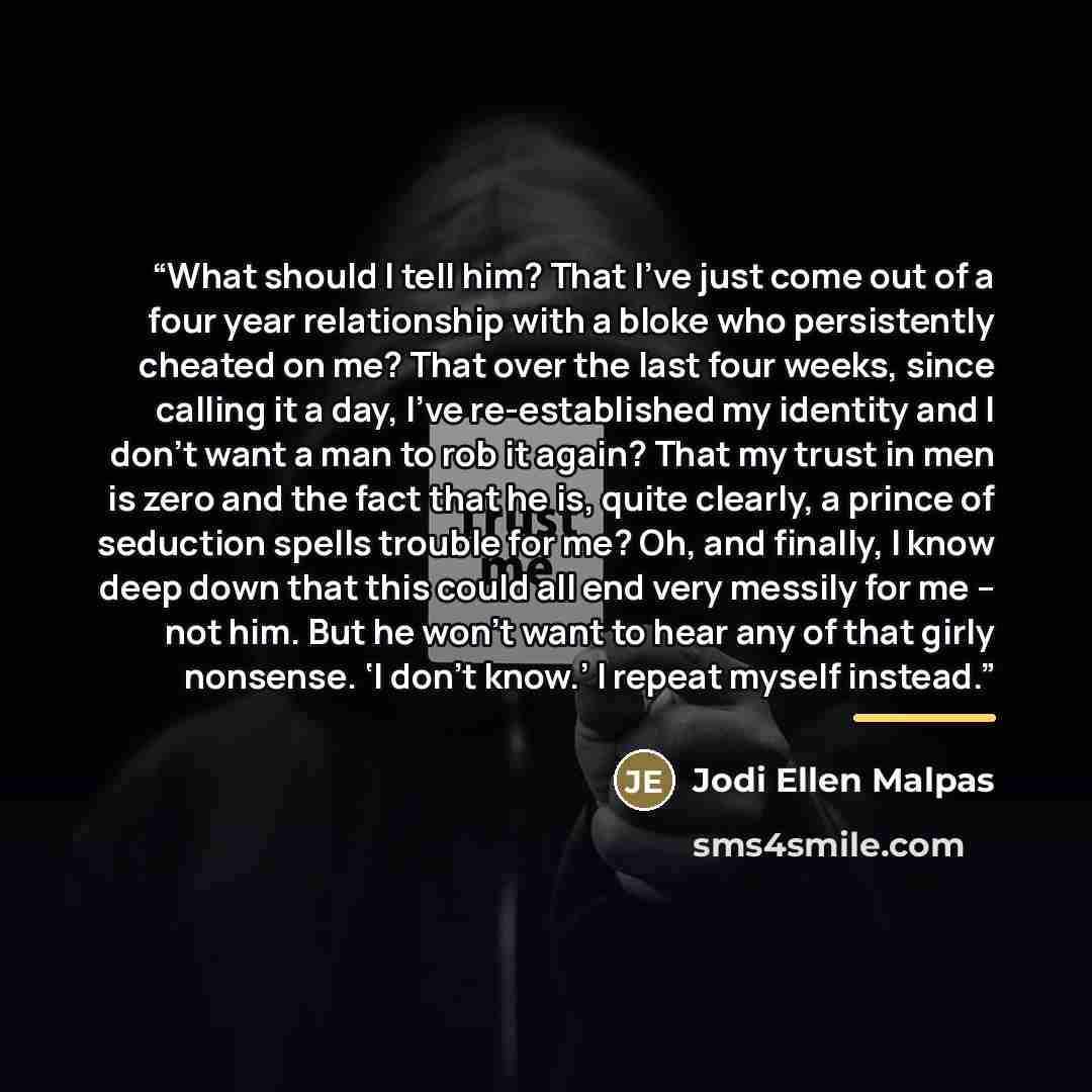 “What should I tell him? That I’ve just come out of a four year relationship with a bloke who persistently cheated on me? That over the last four weeks, since calling it a day, I’ve re-established my identity and I don’t want a man to rob it again? That my trust in men is zero and the fact that he…” quote by Jodi Ellen Malpas