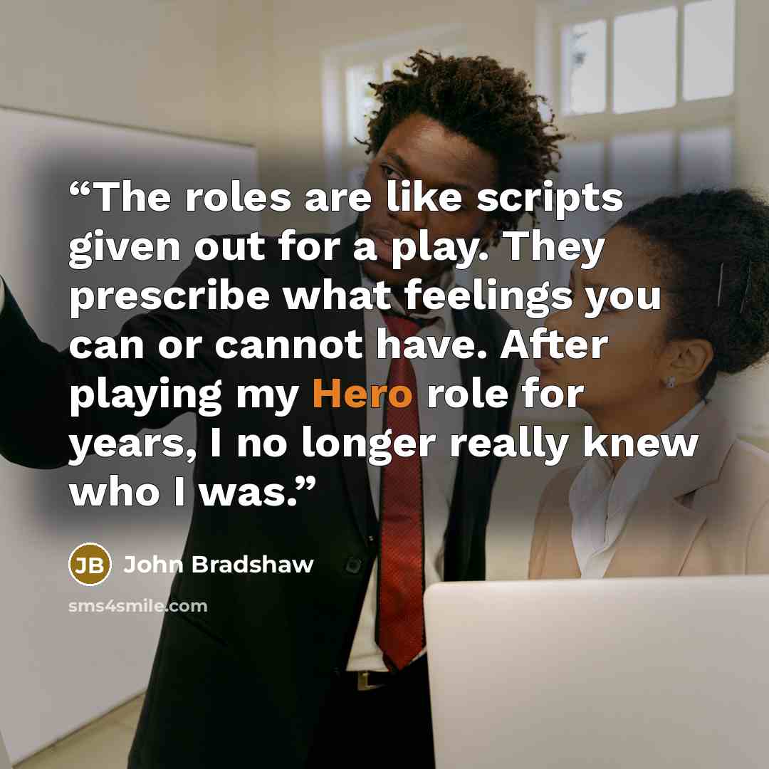 “The roles are like scripts given out for a play. They prescribe what feelings you can or cannot have. After playing my Hero role for years, I no longer really knew who I was.” quote by John Bradshaw