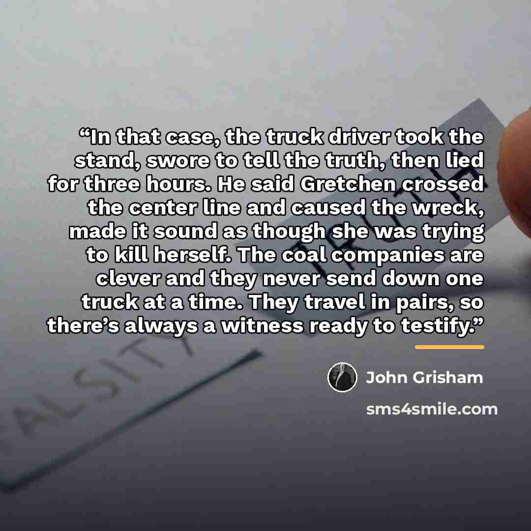 “In that case, the truck driver took the stand, swore to tell the truth, then lied for three hours. He said Gretchen crossed the center line and caused the wreck, made it sound as though she was trying to kill herself. The coal companies are clever and they never send down one truck at a time. They…” quote by John Grisham