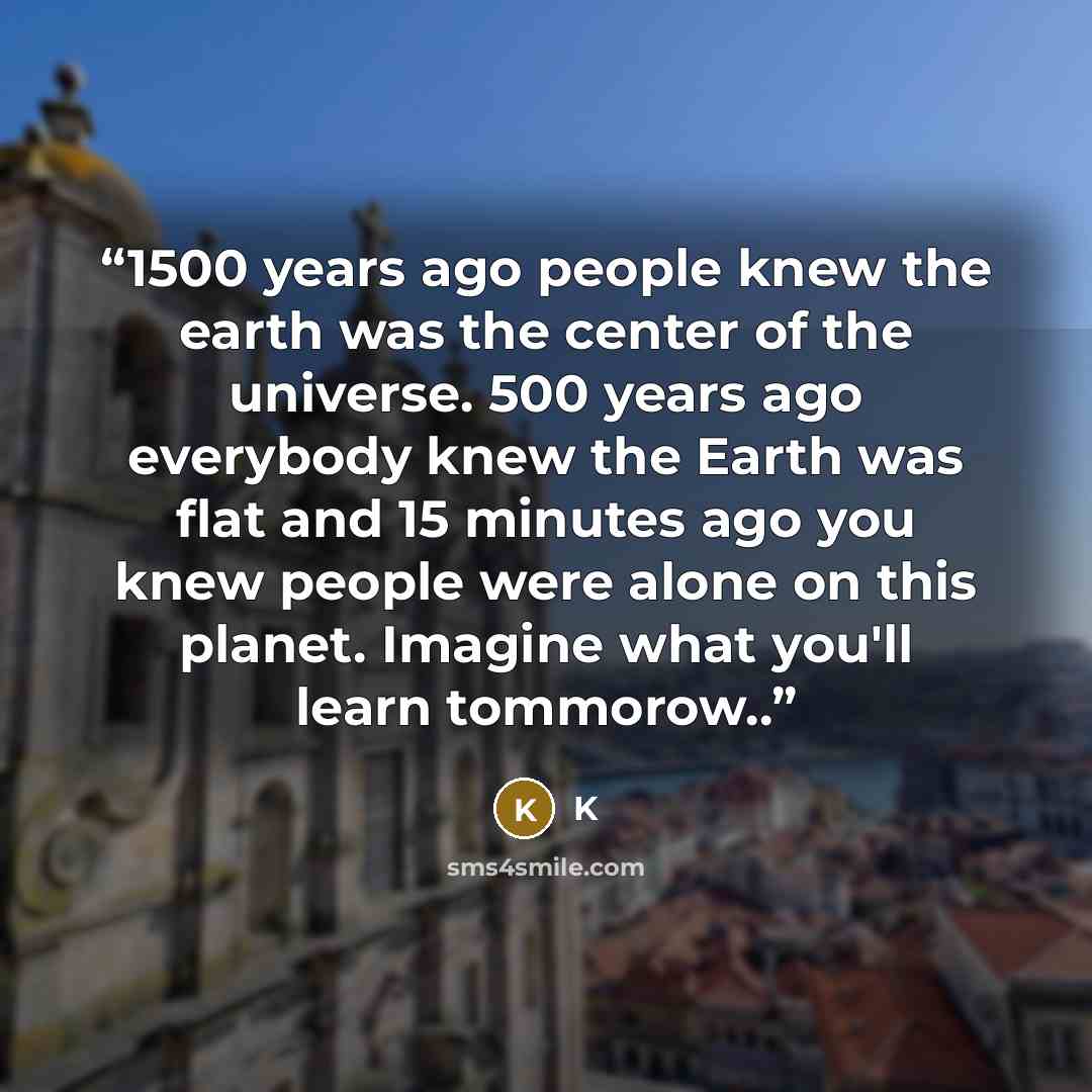 “1500 years ago people knew the earth was the center of the universe. 500 years ago everybody knew the Earth was flat and 15 minutes ago you knew people were alone on this planet. Imagine what you'll learn tommorow..” quote by K
