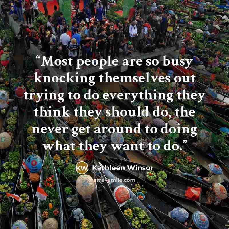 “Most people are so busy knocking themselves out trying to do everything they think they should do, the never get around to doing what they want to do.” quote by Kathleen Winsor