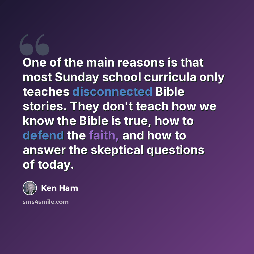 “One of the main reasons is that most Sunday school curricula only teaches disconnected Bible stories. They don't teach how we know the Bible is true, how to defend the faith, and how to answer the skeptical questions of today.” quote by Ken Ham
