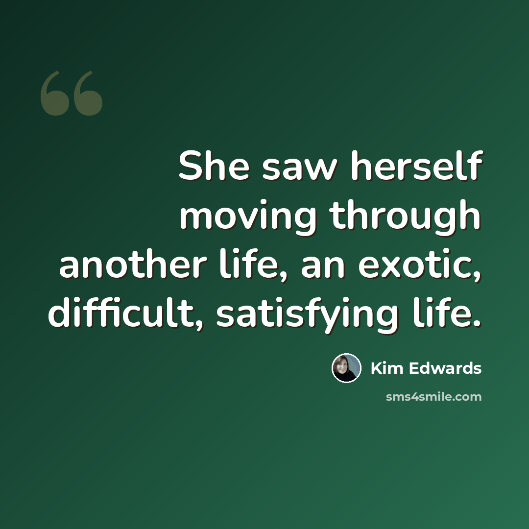 “She saw herself moving through another life, an exotic, difficult, satisfying life.” quote by Kim Edwards