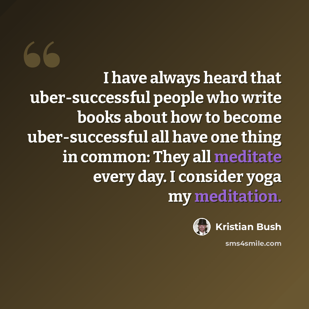“I have always heard that uber-successful people who write books about how to become uber-successful all have one thing in common: They all meditate every day. I consider yoga my meditation.” quote by Kristian Bush