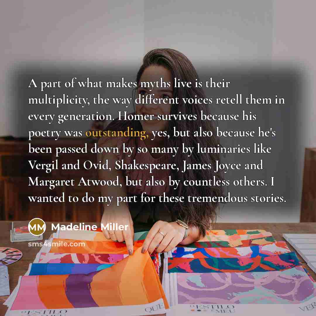 “A part of what makes myths live is their multiplicity, the way different voices retell them in every generation. Homer survives because his poetry was outstanding, yes, but also because he's been passed down by so many by luminaries like Vergil and Ovid, Shakespeare, James Joyce and Margaret…” quote by Madeline Miller
