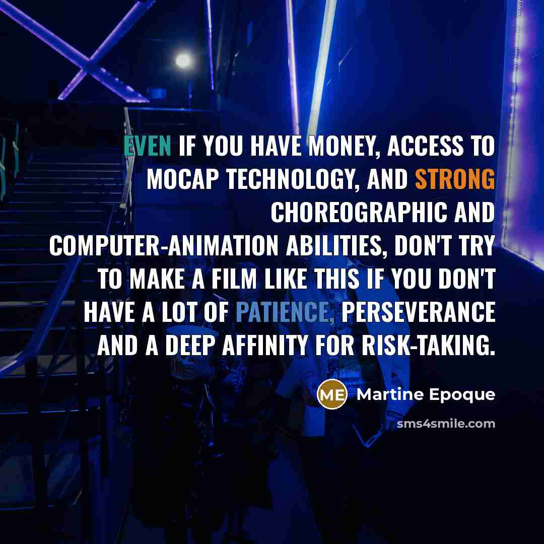 “Even if you have money, access to MoCap technology, and strong choreographic and computer-animation abilities, don't try to make a film like this if you don't have a lot of patience, perseverance and a deep affinity for risk-taking.” quote by Martine Epoque