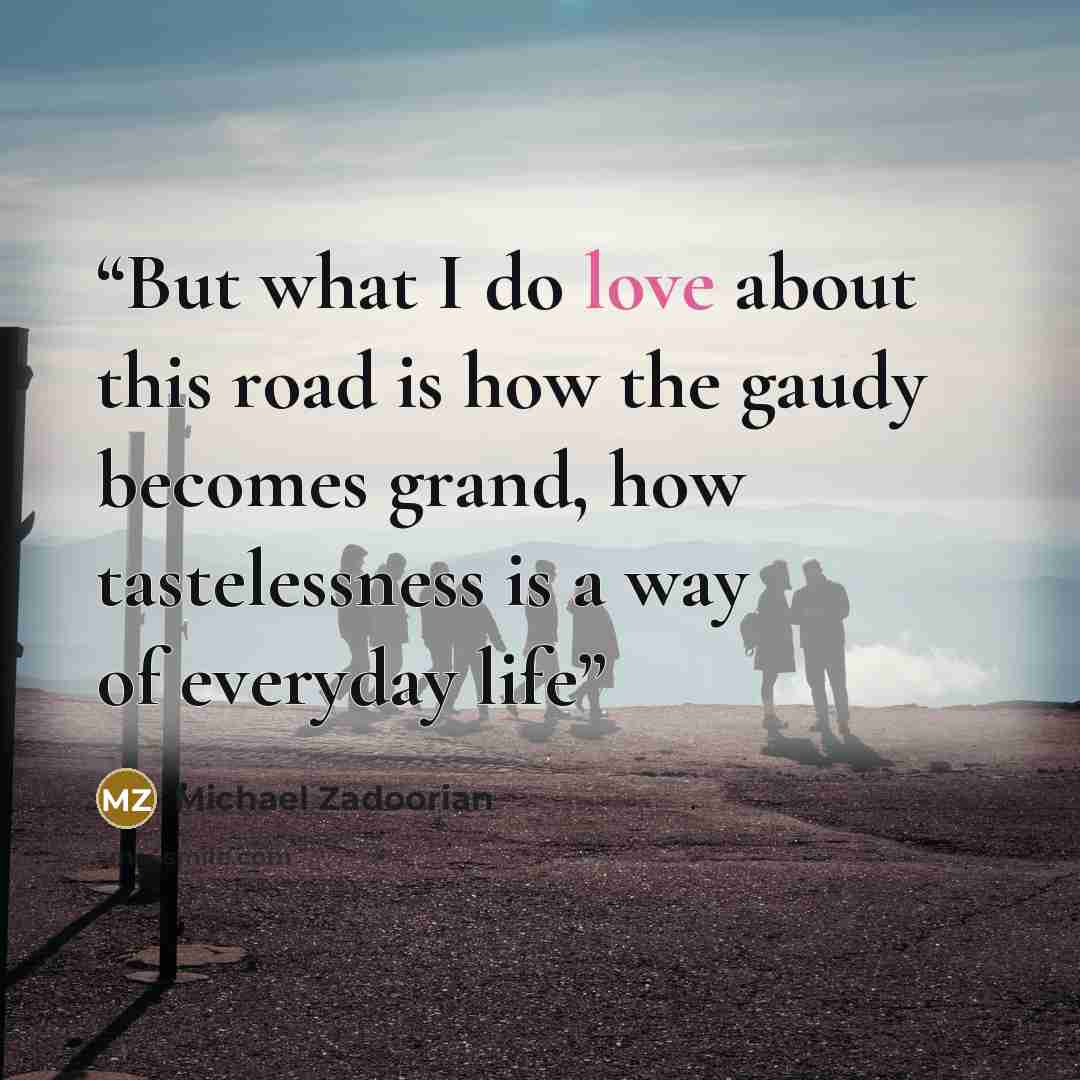 “But what I do love about this road is how the gaudy becomes grand, how tastelessness is a way of everyday life” quote by Michael Zadoorian