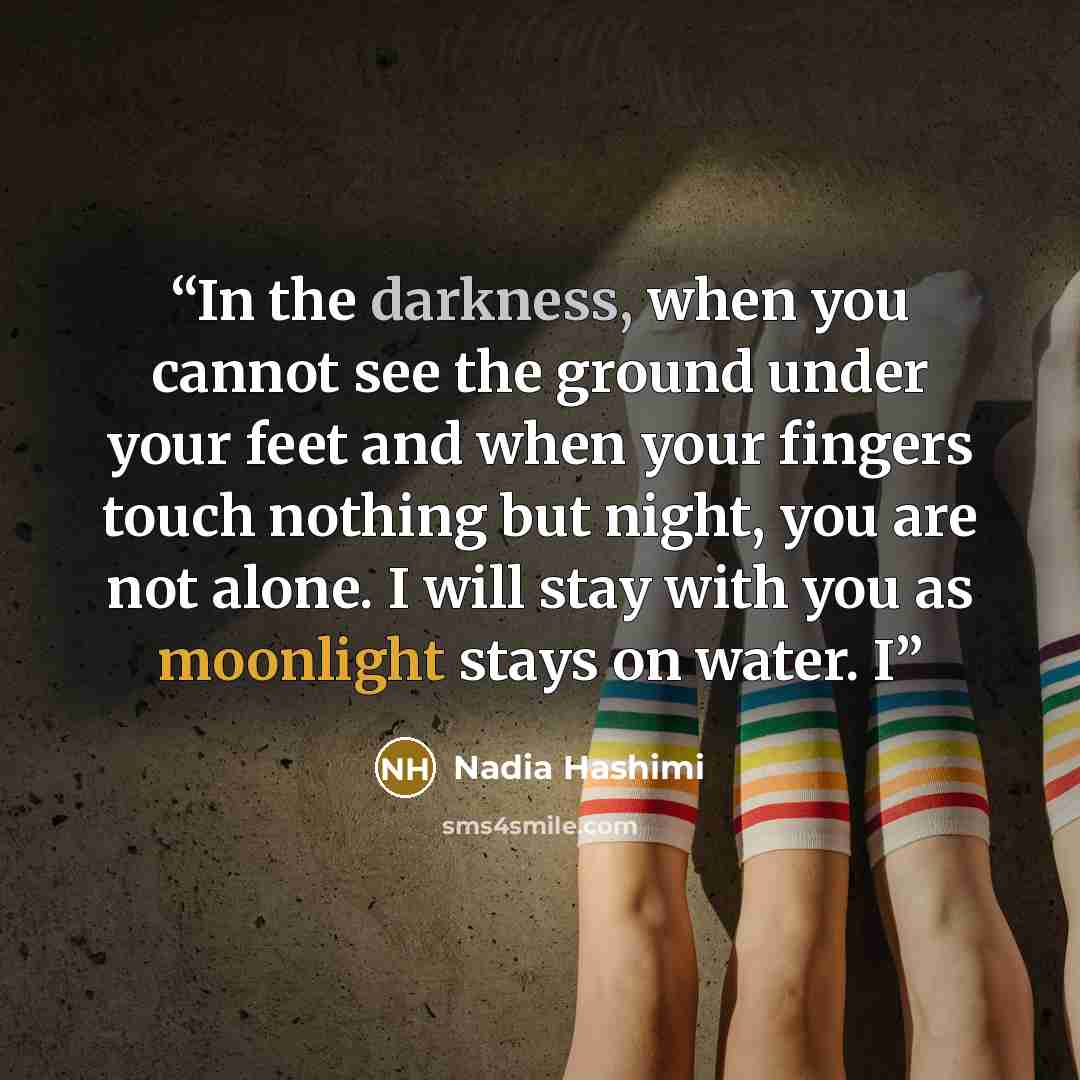 “In the darkness, when you cannot see the ground under your feet and when your fingers touch nothing but night, you are not alone. I will stay with you as moonlight stays on water. I” quote by Nadia Hashimi