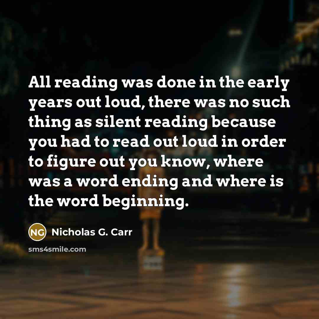 “All reading was done in the early years out loud, there was no such thing as silent reading because you had to read out loud in order to figure out you know, where was a word ending and where is the word beginning.” quote by Nicholas G. Carr