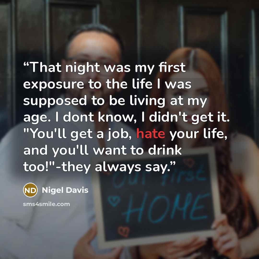 “That night was my first exposure to the life I was supposed to be living at my age. I dont know, I didn't get it. "You'll get a job, hate your life, and you'll want to drink too!"-they always say.” quote by Nigel Davis