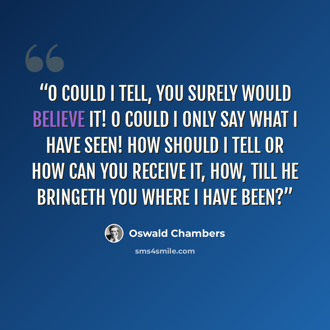 “O could I tell, you surely would believe it! O could I only say what I have seen! How should I tell or how can you receive it, How, till He bringeth you where I have been?” quote by Oswald Chambers