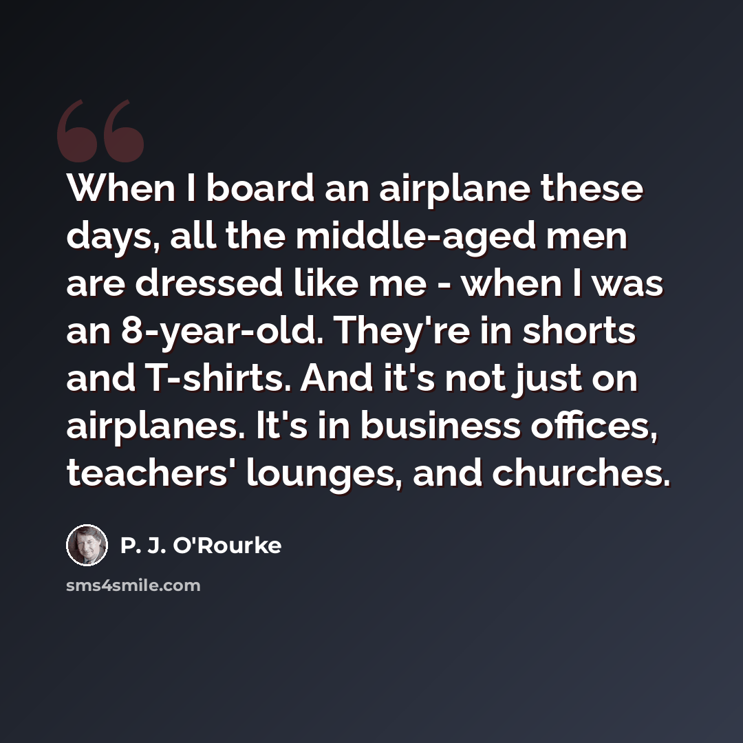“When I board an airplane these days, all the middle-aged men are dressed like me - when I was an 8-year-old. They're in shorts and T-shirts. And it's not just on airplanes. It's in business offices, teachers' lounges, and churches.” quote by P. J. O'Rourke