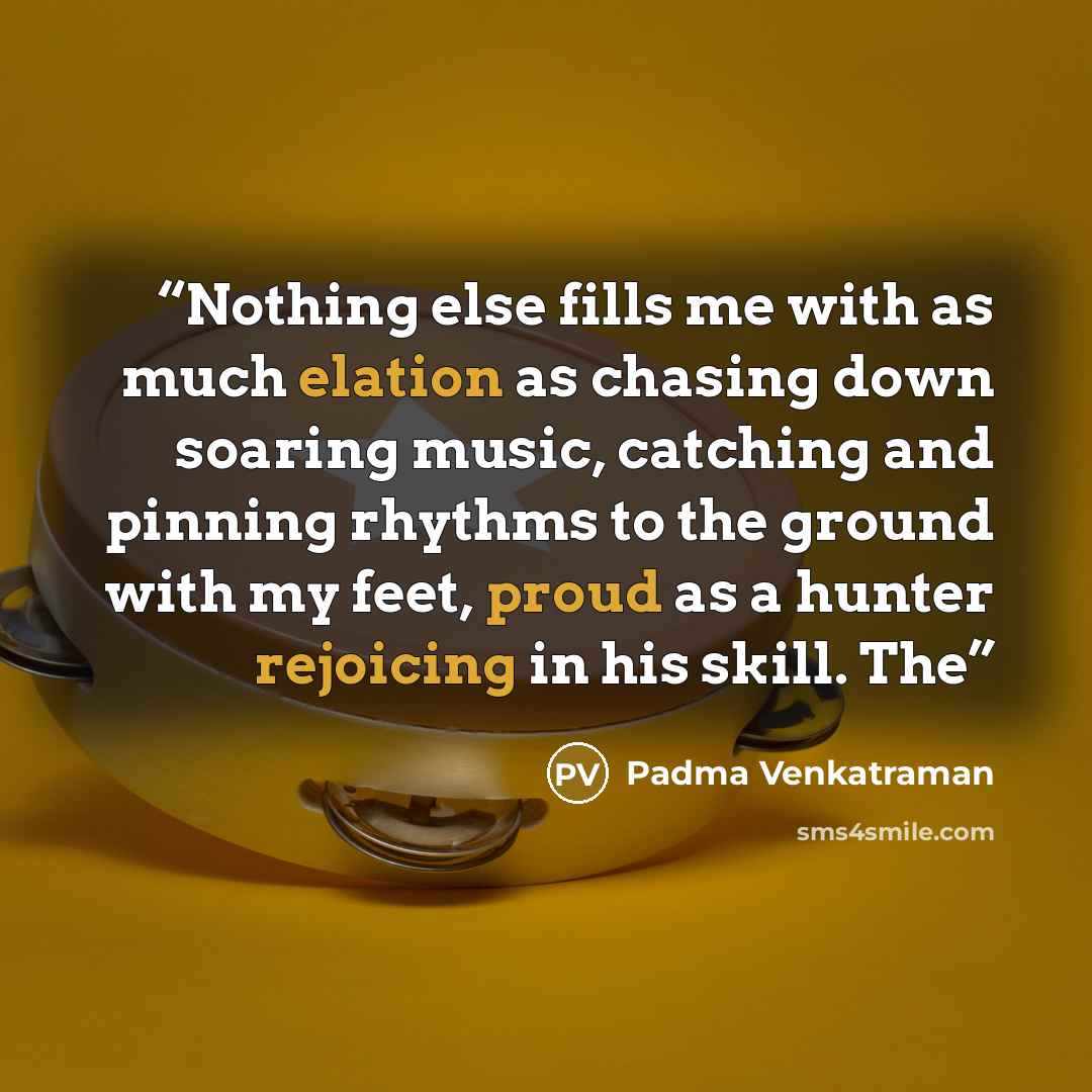 “Nothing else fills me with as much elation as chasing down soaring music, catching and pinning rhythms to the ground with my feet, proud as a hunter rejoicing in his skill. The” quote by Padma Venkatraman