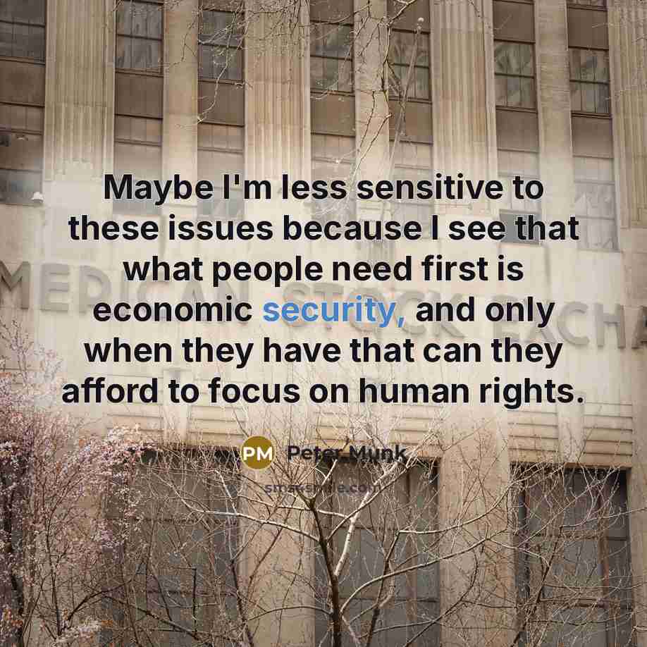 “Maybe I'm less sensitive to these issues because I see that what people need first is economic security, and only when they have that can they afford to focus on human rights.” quote by Peter Munk