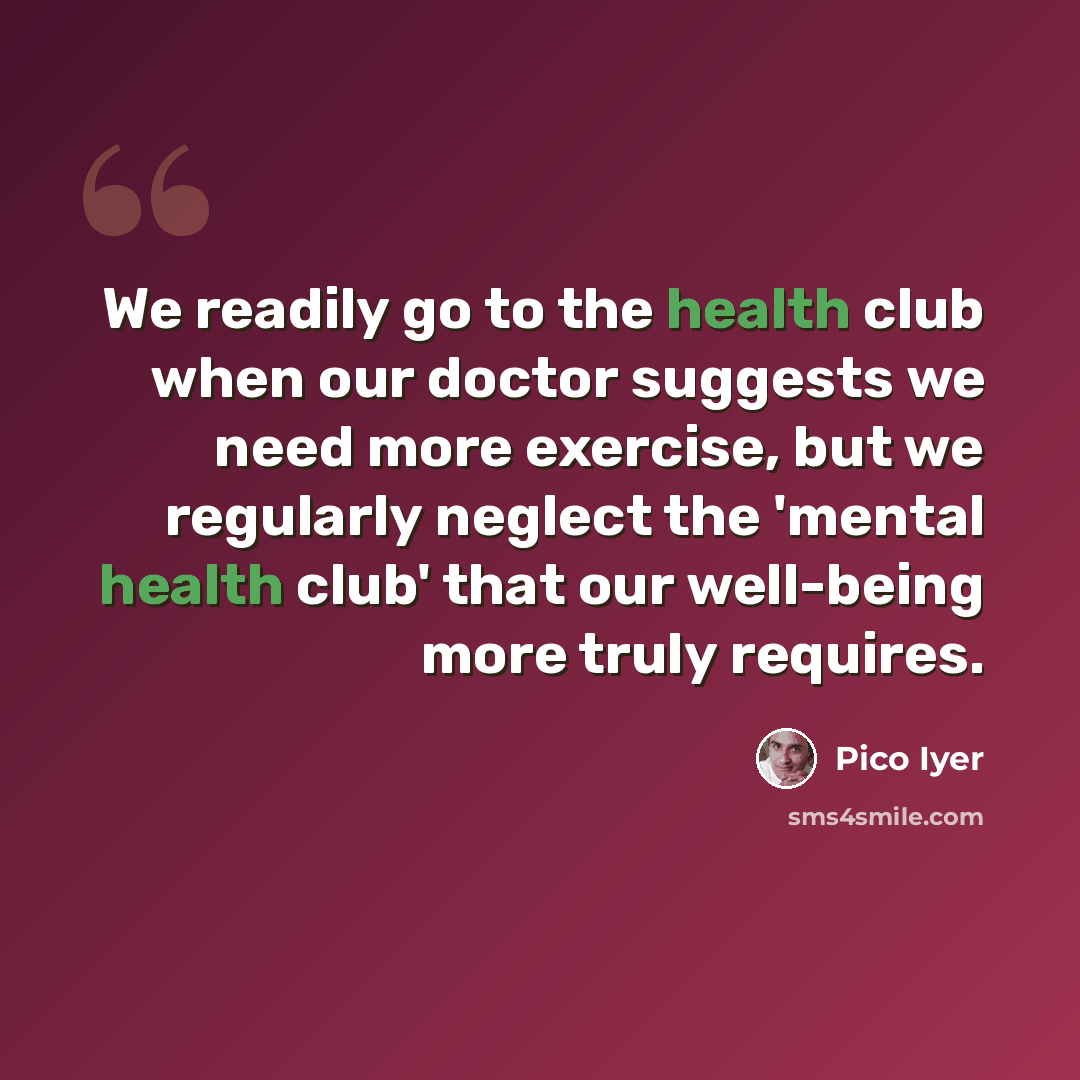 “We readily go to the health club when our doctor suggests we need more exercise, but we regularly neglect the 'mental health club' that our well-being more truly requires.” quote by Pico Iyer