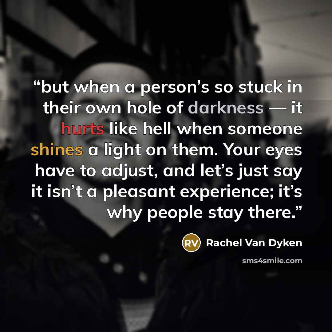 “but when a person’s so stuck in their own hole of darkness — it hurts like hell when someone shines a light on them. Your eyes have to adjust, and let’s just say it isn’t a pleasant experience; it’s why people stay there.” quote by Rachel Van Dyken
