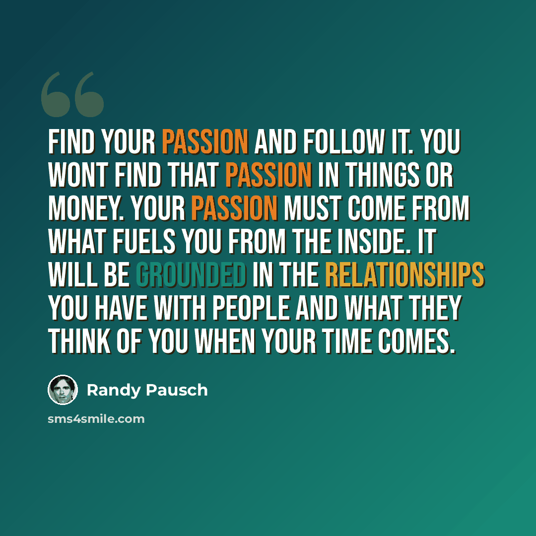 “Find your passion and follow it. You wont find that passion in things or money. Your passion must come from what fuels you from the inside. It will be grounded in the relationships you have with people and what they think of you when your time comes.” quote by Randy Pausch