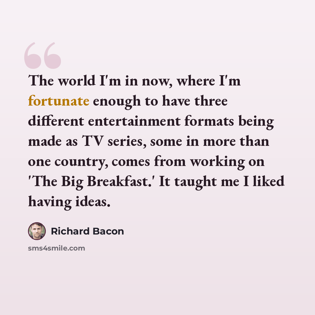 “The world I'm in now, where I'm fortunate enough to have three different entertainment formats being made as TV series, some in more than one country, comes from working on 'The Big Breakfast.' It taught me I liked having ideas.” quote by Richard Bacon