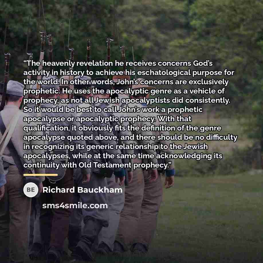“The heavenly revelation he receives concerns God’s activity in history to achieve his eschatological purpose for the world. In other words, John’s concerns are exclusively prophetic. He uses the apocalyptic genre as a vehicle of prophecy, as not all Jewish apocalyptists did consistently. So it…” quote by Richard Bauckham