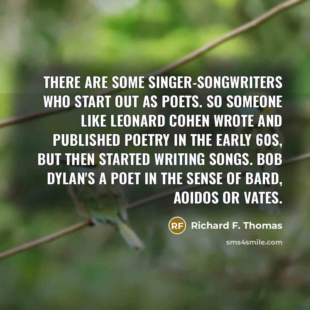 “There are some singer-songwriters who start out as poets. So someone like Leonard Cohen wrote and published poetry in the early 60s, but then started writing songs. Bob Dylan's a poet in the sense of bard, aoidos or vates.” quote by Richard F. Thomas