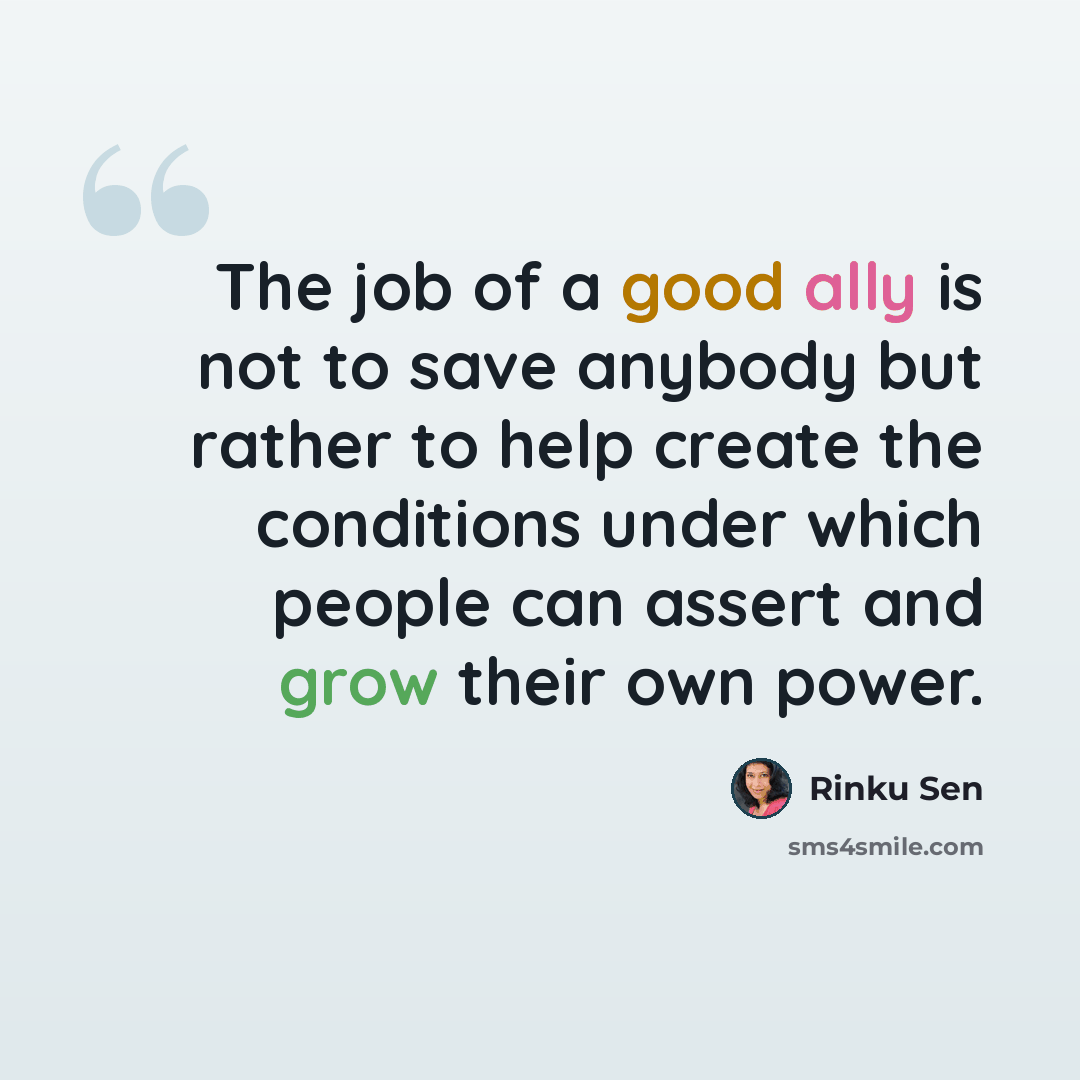 “The job of a good ally is not to save anybody but rather to help create the conditions under which people can assert and grow their own power.” quote by Rinku Sen
