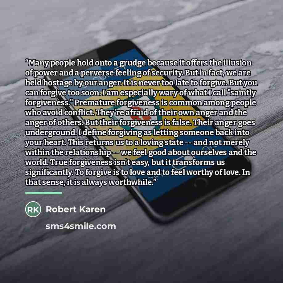 “Many people hold onto a grudge because it offers the illusion of power and a perverse feeling of security. But in fact, we are held hostage by our anger. It is never too late to forgive. But you can forgive too soon. I am especially wary of what I call "saintly forgiveness." Premature forgiveness…” quote by Robert Karen