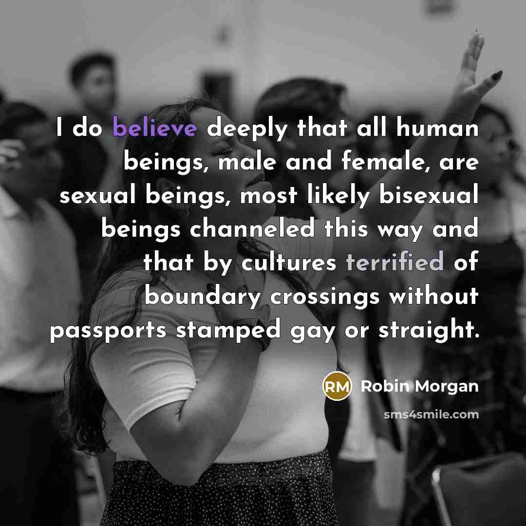 “I do believe deeply that all human beings, male and female, are sexual beings, most likely bisexual beings channeled this way and that by cultures terrified of boundary crossings without passports stamped gay or straight.” quote by Robin Morgan