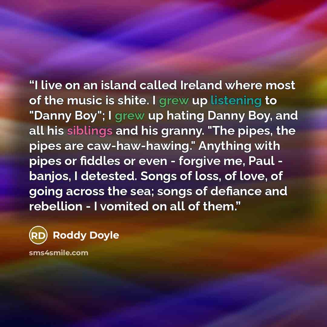 “I live on an island called Ireland where most of the music is shite. I grew up listening to "Danny Boy"; I grew up hating Danny Boy, and all his siblings and his granny. "The pipes, the pipes are caw-haw-hawing." Anything with pipes or fiddles or even - forgive me, Paul - banjos, I detested. Songs…” quote by Roddy Doyle