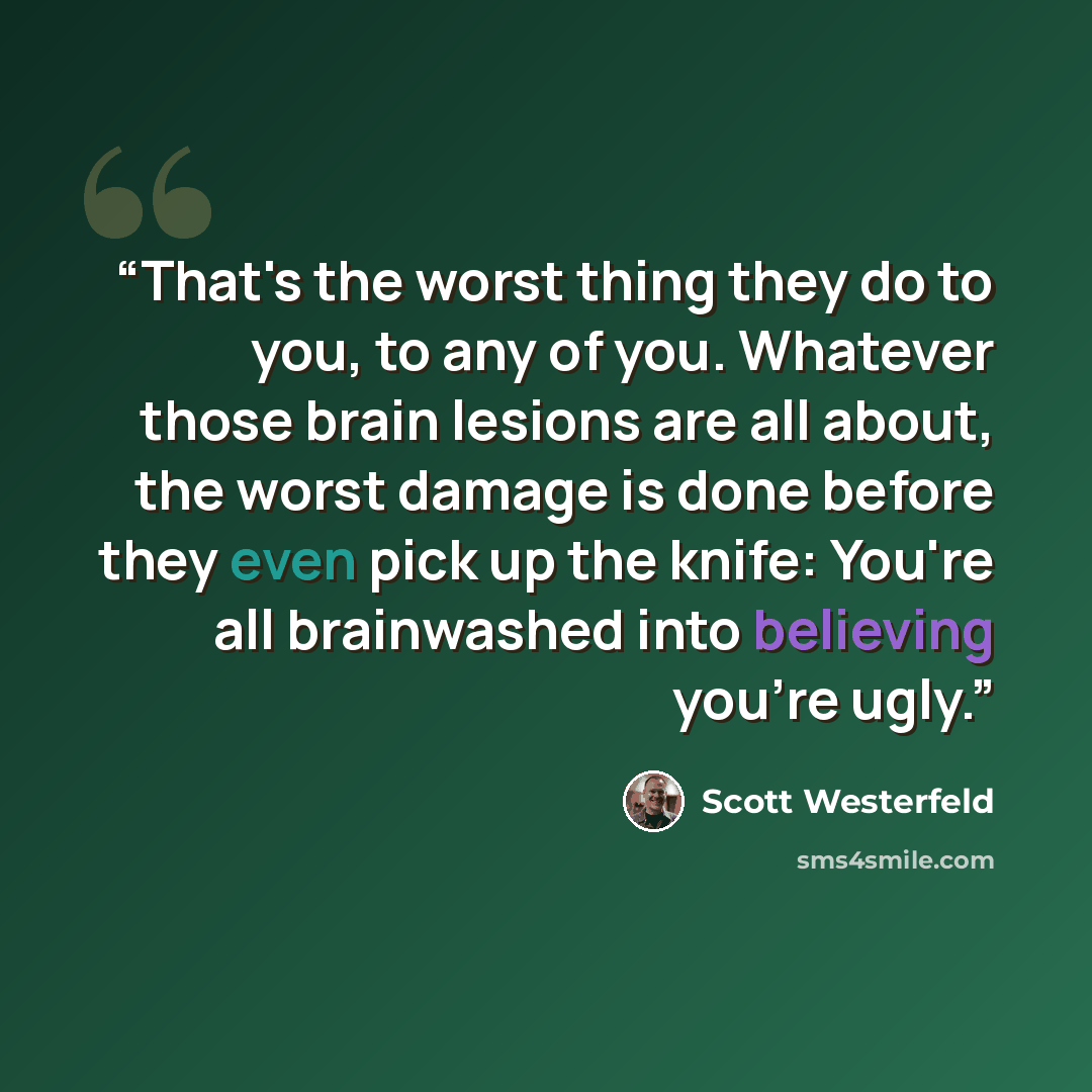 “That's the worst thing they do to you, to any of you. Whatever those brain lesions are all about, the worst damage is done before they even pick up the knife: You're all brainwashed into believing you're ugly.” quote by Scott Westerfeld