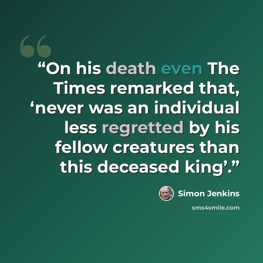 “On his death even The Times remarked that, ‘never was an individual less regretted by his fellow creatures than this deceased king’.” quote by Simon Jenkins