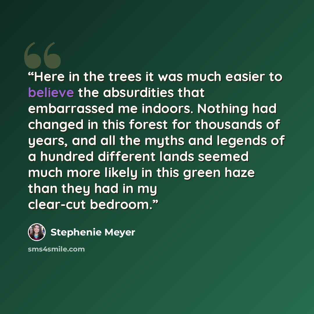 “Here in the trees it was much easier to believe the absurdities that embarrassed me indoors. Nothing had changed in this forest for thousands of years, and all the myths and legends of a hundred different lands seemed much more likely in this green haze than they had in my clear-cut bedroom.” quote by Stephenie Meyer