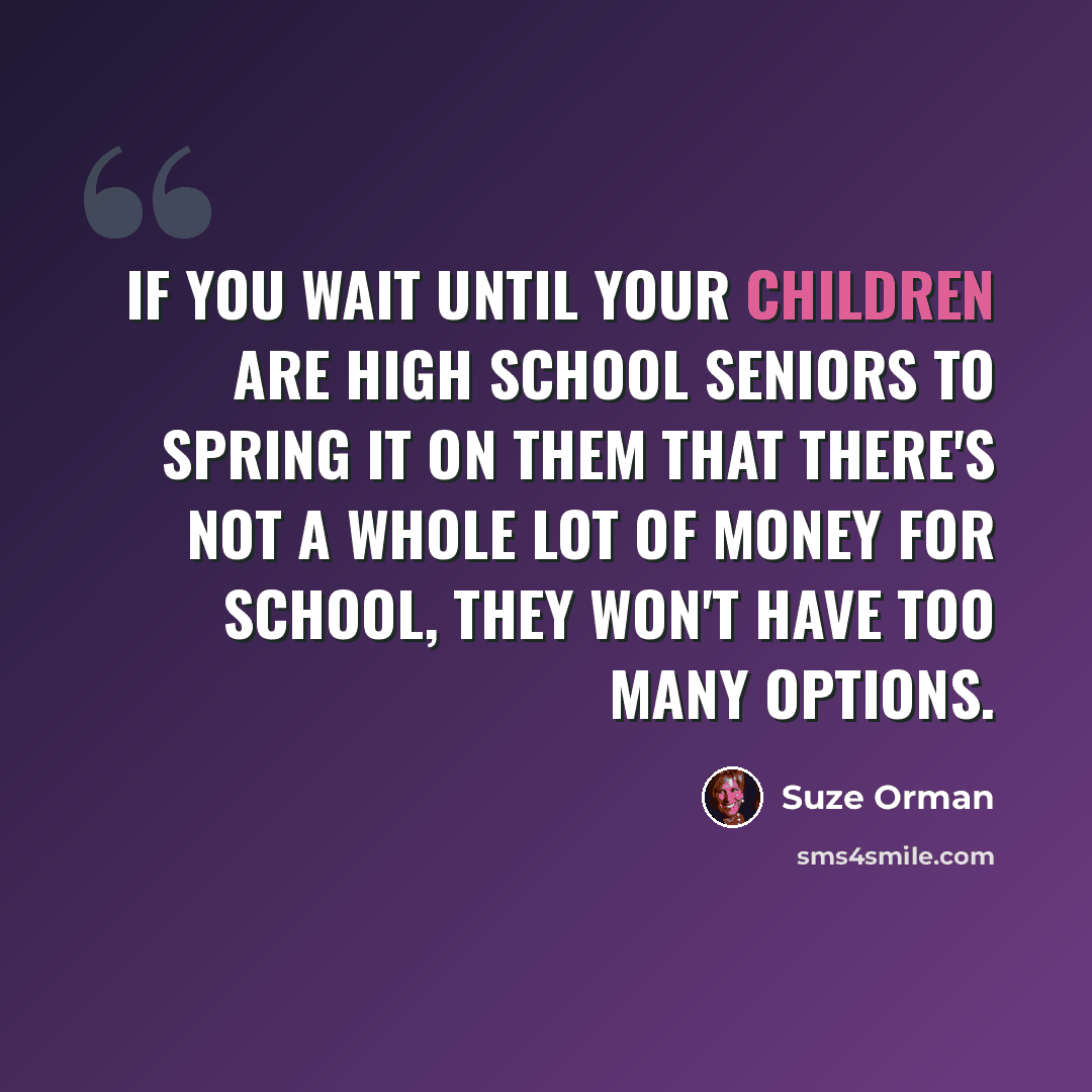 “If you wait until your children are high school seniors to spring it on them that there's not a whole lot of money for school, they won't have too many options.” quote by Suze Orman
