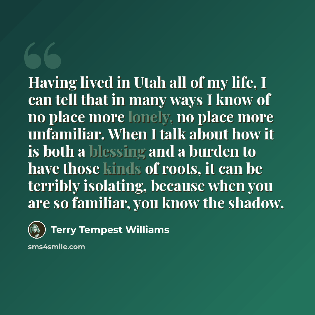 “Having lived in Utah all of my life, I can tell that in many ways I know of no place more lonely, no place more unfamiliar. When I talk about how it is both a blessing and a burden to have those kinds of roots, it can be terribly isolating, because when you are so familiar, you know the shadow.” quote by Terry Tempest Williams