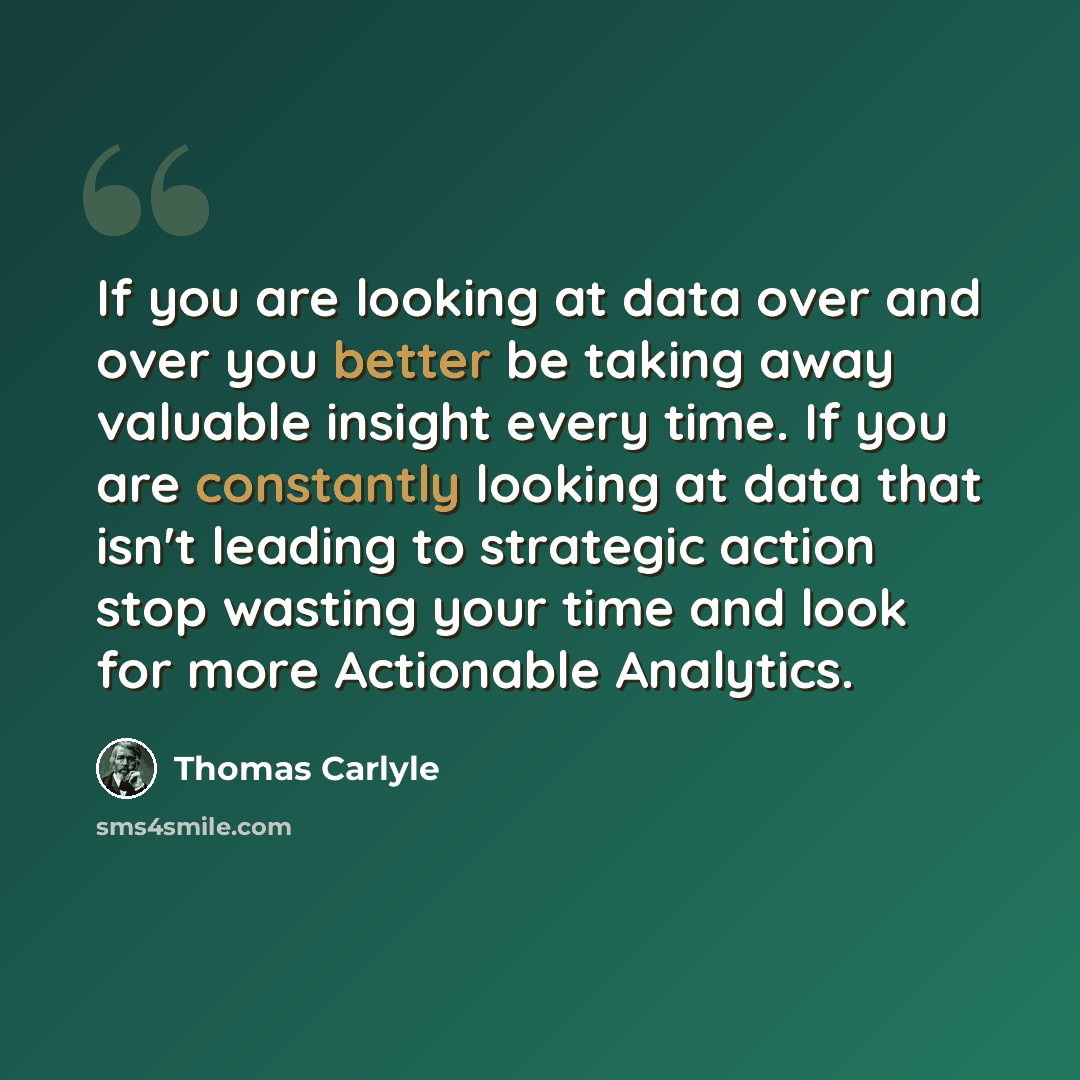 “If you are looking at data over and over you better be taking away valuable insight every time. If you are constantly looking at data that isn't leading to strategic action stop wasting your time and look for more Actionable Analytics.” quote by Thomas Carlyle