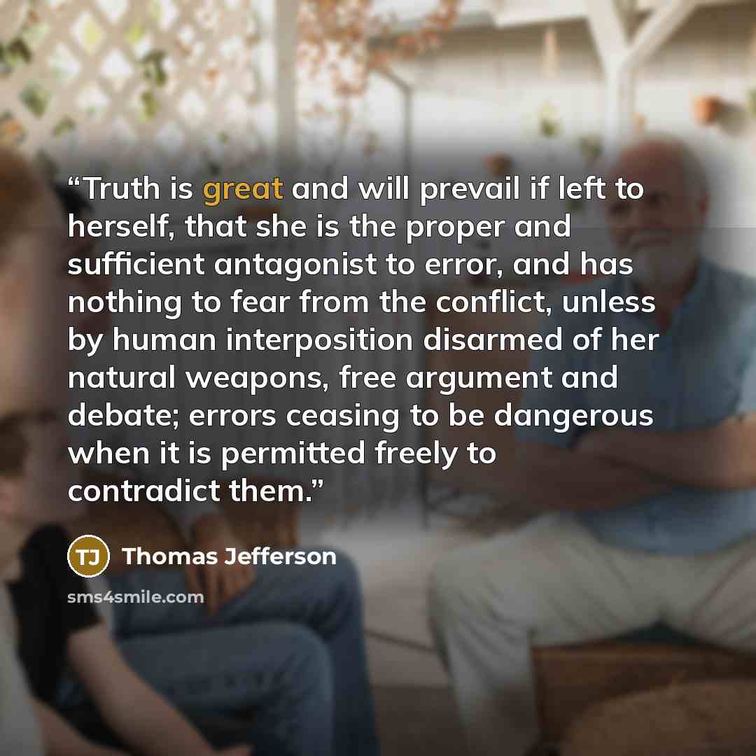 “Truth is great and will prevail if left to herself, that she is the proper and sufficient antagonist to error, and has nothing to fear from the conflict, unless by human interposition disarmed of her natural weapons, free argument and debate; errors ceasing to be dangerous when it is permitted…” quote by Thomas Jefferson
