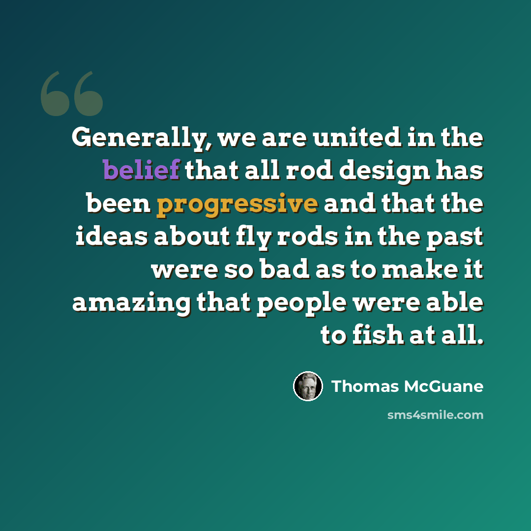 “Generally, we are united in the belief that all rod design has been progressive and that the ideas about fly rods in the past were so bad as to make it amazing that people were able to fish at all.” quote by Thomas McGuane