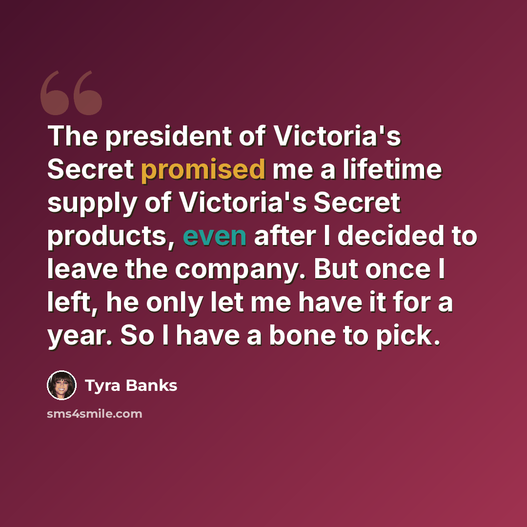 “The president of Victoria's Secret promised me a lifetime supply of Victoria's Secret products, even after I decided to leave the company. But once I left, he only let me have it for a year. So I have a bone to pick.” quote by Tyra Banks