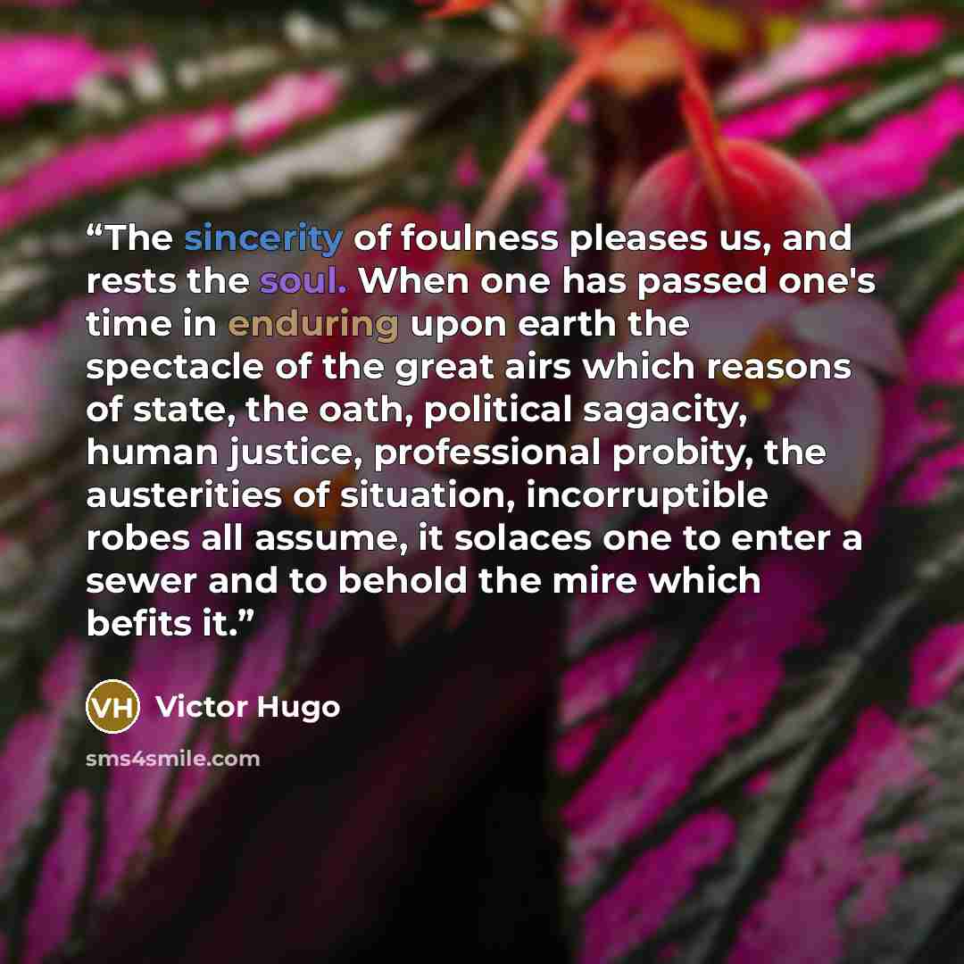 “The sincerity of foulness pleases us, and rests the soul. When one has passed one's time in enduring upon earth the spectacle of the great airs which reasons of state, the oath, political sagacity, human justice, professional probity, the austerities of situation, incorruptible robes all assume…” quote by Victor Hugo
