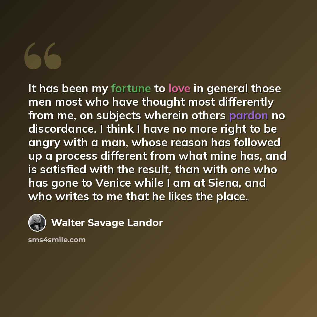 “It has been my fortune to love in general those men most who have thought most differently from me, on subjects wherein others pardon no discordance. I think I have no more right to be angry with a man, whose reason has followed up a process different from what mine has, and is satisfied with the…” quote by Walter Savage Landor