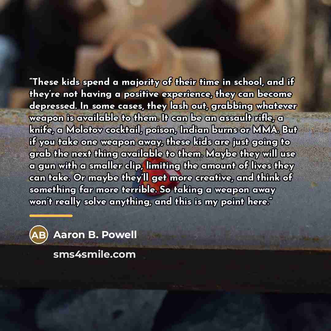 “These kids spend a majority of their time in school, and if they’re not having a positive experience, they can become depressed. In some cases, they lash out, grabbing whatever weapon is available to them. It can be an assault rifle, a knife, a Molotov cocktail, poison, Indian burns or MMA. But if…” quote by Aaron B. Powell