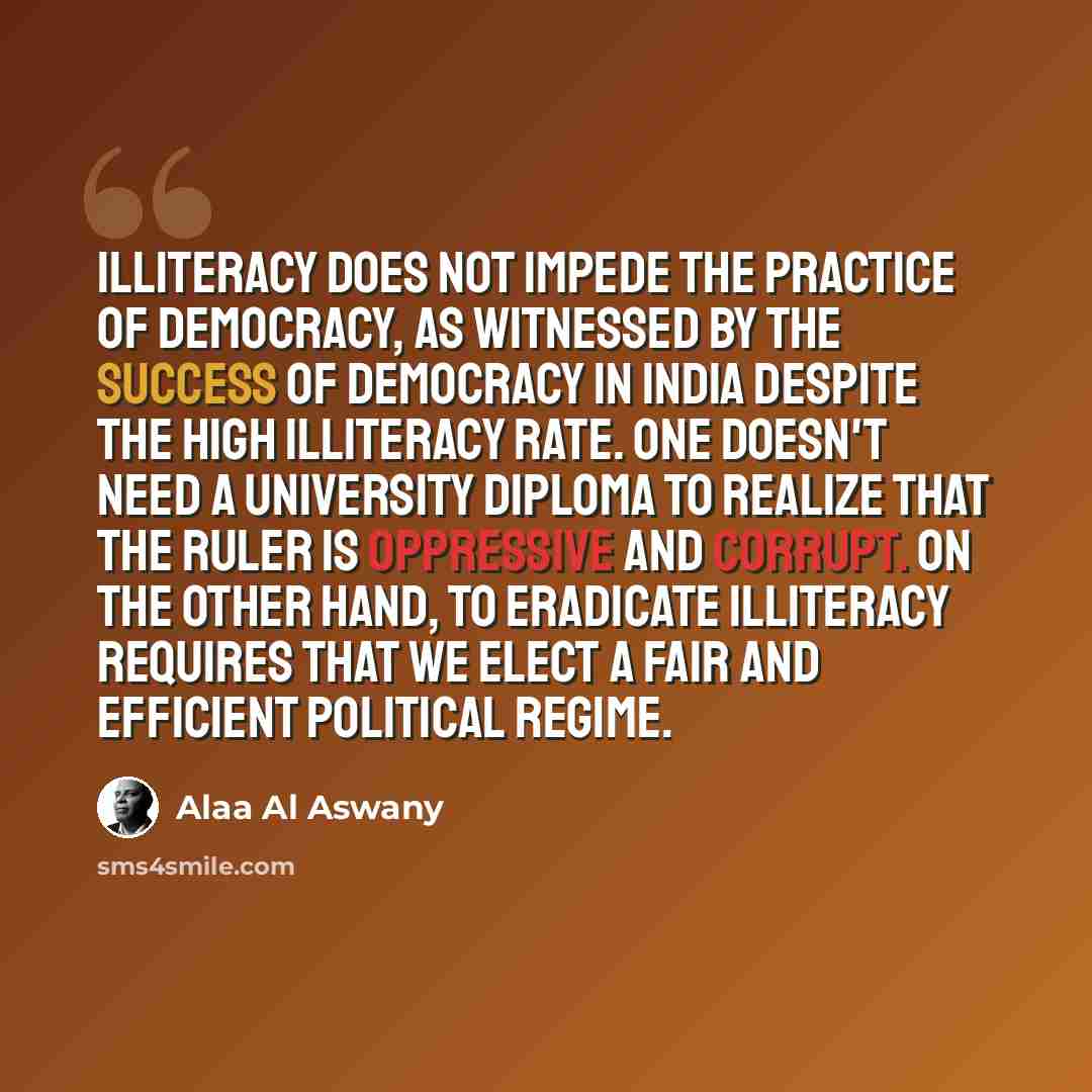 “Illiteracy does not impede the practice of democracy, as witnessed by the success of democracy in India despite the high illiteracy rate. One doesn't need a university diploma to realize that the ruler is oppressive and corrupt. On the other hand, to eradicate illiteracy requires that we elect a…” quote by Alaa Al Aswany