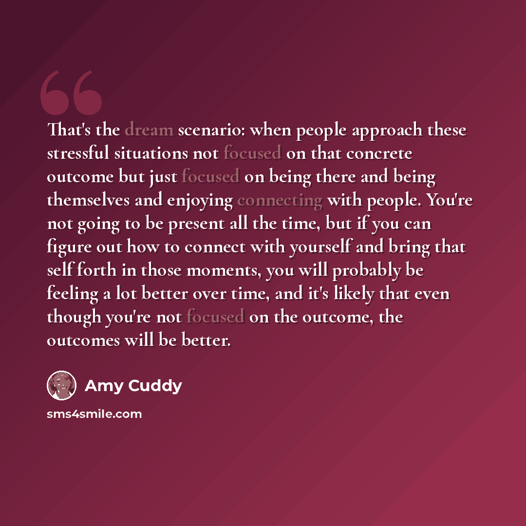 “That's the dream scenario: when people approach these stressful situations not focused on that concrete outcome but just focused on being there and being themselves and enjoying connecting with people. You're not going to be present all the time, but if you can figure out how to connect with…” quote by Amy Cuddy