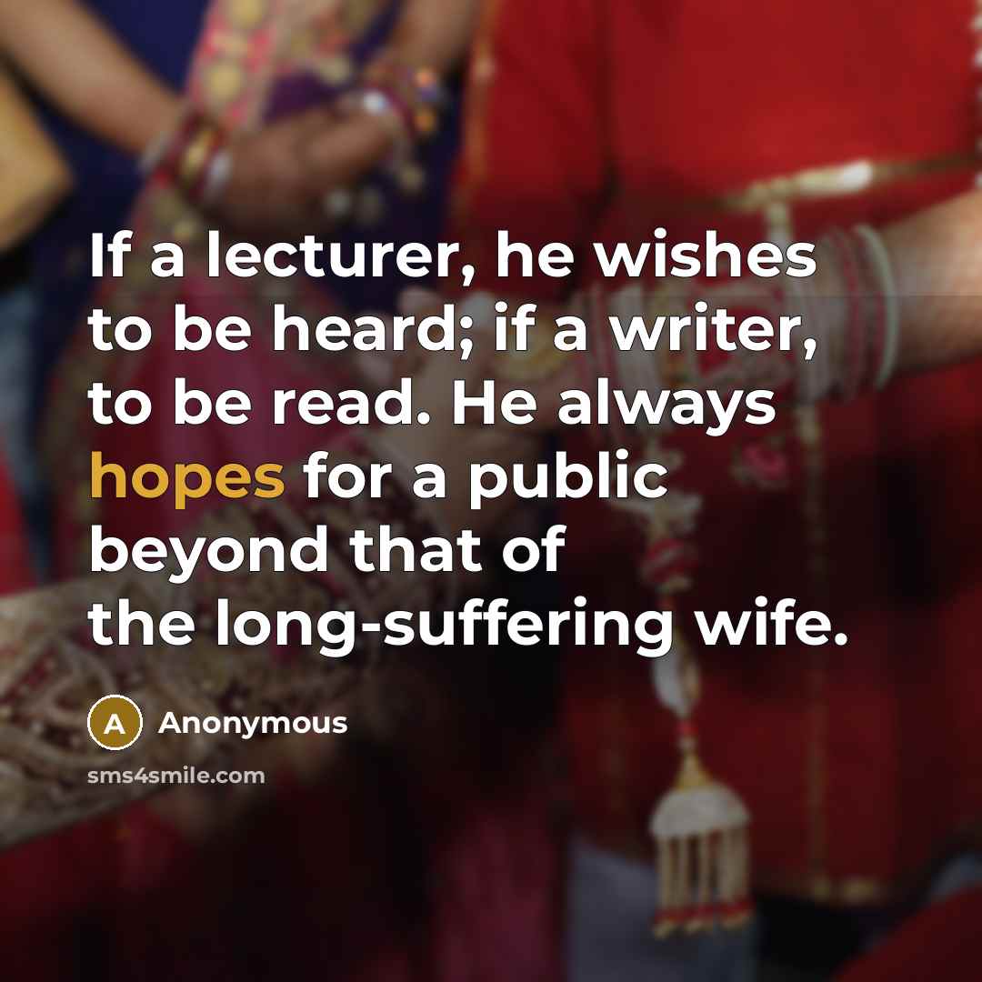 “If a lecturer, he wishes to be heard; if a writer, to be read. He always hopes for a public beyond that of the long-suffering wife.” quote by Anonymous