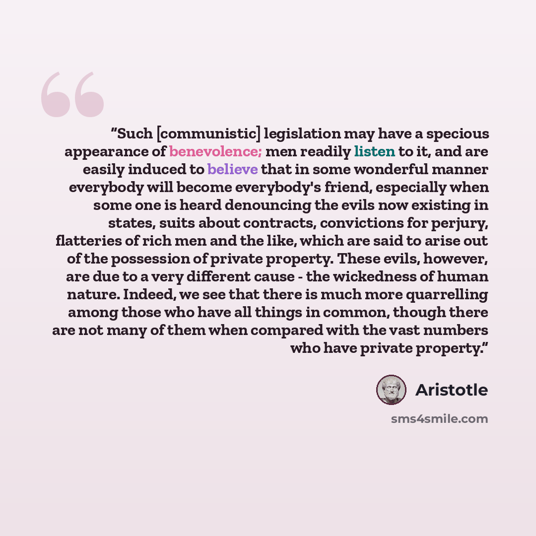 “Such [communistic] legislation may have a specious appearance of benevolence; men readily listen to it, and are easily induced to believe that in some wonderful manner everybody will become everybody's friend, especially when some one is heard denouncing the evils now existing in states, suits…” quote by Aristotle
