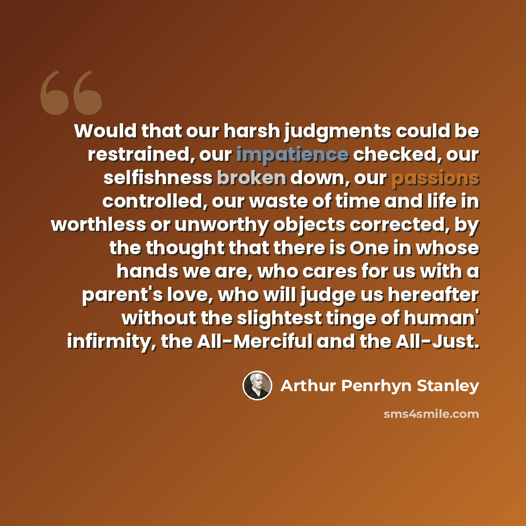 “Would that our harsh judgments could be restrained, our impatience checked, our selfishness broken down, our passions controlled, our waste of time and life in worthless or unworthy objects corrected, by the thought that there is One in whose hands we are, who cares for us with a parent's love…” quote by Arthur Penrhyn Stanley