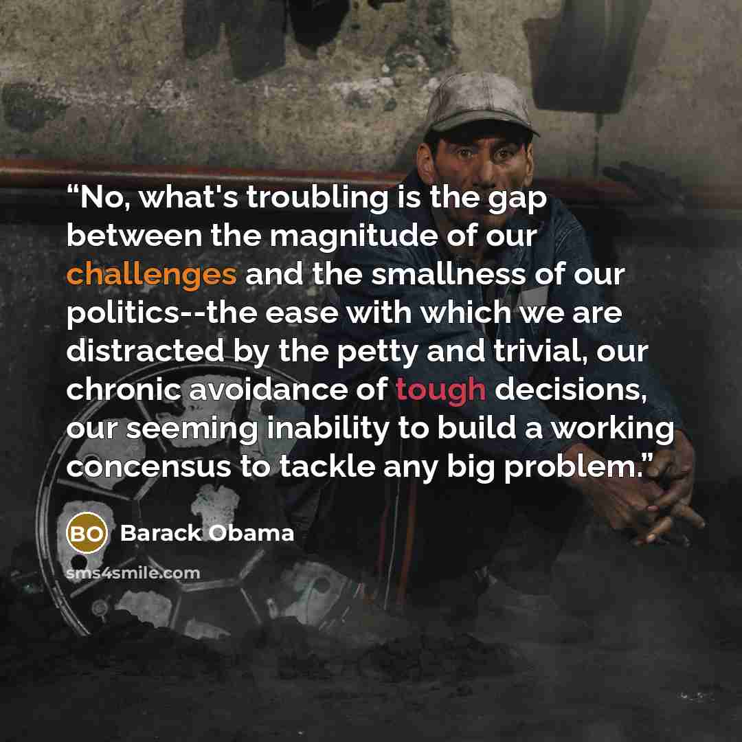 “No, what's troubling is the gap between the magnitude of our challenges and the smallness of our politics--the ease with which we are distracted by the petty and trivial, our chronic avoidance of tough decisions, our seeming inability to build a working concensus to tackle any big problem.” quote by Barack Obama